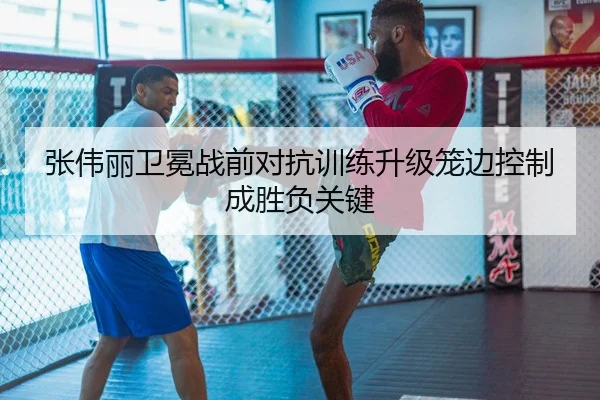 张伟丽卫冕战前对抗训练升级笼边控制成胜负关键